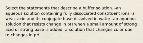 Select the statements that describe a buffer solution. -an aqueous solution containing fully dissociated constituent ions -a weak acid and its conjugate base dissolved in water -an aqueous solution that resists change in pH when a small amount of strong acid or strong base is added -a solution that changes color due to changes in pH