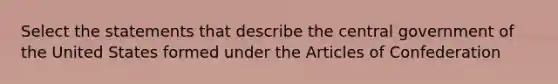 Select the statements that describe the central government of the United States formed under the Articles of Confederation