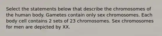 Select the statements below that describe the chromosomes of the human body. Gametes contain only sex chromosomes. Each body cell contains 2 sets of 23 chromosomes. Sex chromosomes for men are depicted by XX.