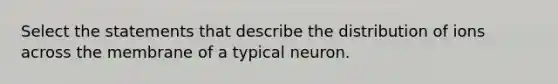 Select the statements that describe the distribution of ions across the membrane of a typical neuron.