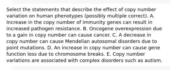 Select the statements that describe the effect of copy number variation on human phenotypes (possibly multiple correct). A. Increase in the copy number of immunity genes can result in increased pathogen resistance. B. Oncogene overexpression due to a gain in copy number can cause cancer. C. A decrease in copy number can cause Mendelian autosomal disorders due to point mutations. D. An increase in copy number can cause gene function loss due to chromosome breaks. E. Copy number variations are associated with complex disorders such as autism.