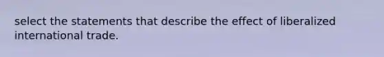 select the statements that describe the effect of liberalized international trade.