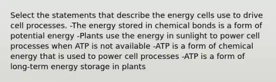 Select the statements that describe the energy cells use to drive cell processes. -The energy stored in chemical bonds is a form of potential energy -Plants use the energy in sunlight to power cell processes when ATP is not available -ATP is a form of chemical energy that is used to power cell processes -ATP is a form of long-term energy storage in plants