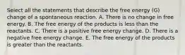 Select all the statements that describe the free energy (G) change of a spontaneous reaction. A. There is no change in free energy. B. The free energy of the products is less than the reactants. C. There is a positive free energy change. D. There is a negative free energy change. E. The free energy of the products is greater than the reactants.