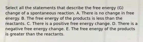 Select all the statements that describe the free energy (G) change of a spontaneous reaction. A. There is no change in free energy. B. The free energy of the products is less than the reactants. C. There is a positive free energy change. D. There is a negative free energy change. E. The free energy of the products is greater than the reactants.