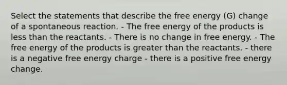 Select the statements that describe the free energy (G) change of a spontaneous reaction. - The free energy of the products is less than the reactants. - There is no change in free energy. - The free energy of the products is greater than the reactants. - there is a negative free energy charge - there is a positive free energy change.