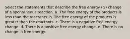 Select the statements that describe the free energy (G) change of a spontaneous reaction. a. The free energy of the products is less than the reactants. b. The free energy of the products is greater than the reactants. c. There is a negative free energy change. d. There is a positive free energy change. e. There is no change in free energy.