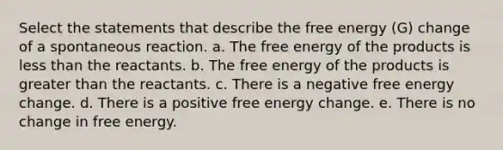 Select the statements that describe the free energy (G) change of a spontaneous reaction. a. The free energy of the products is less than the reactants. b. The free energy of the products is greater than the reactants. c. There is a negative free energy change. d. There is a positive free energy change. e. There is no change in free energy.