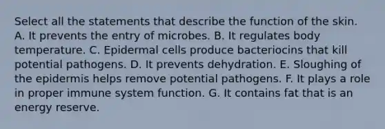 Select all the statements that describe the function of the skin. A. It prevents the entry of microbes. B. It regulates body temperature. C. Epidermal cells produce bacteriocins that kill potential pathogens. D. It prevents dehydration. E. Sloughing of the epidermis helps remove potential pathogens. F. It plays a role in proper immune system function. G. It contains fat that is an energy reserve.