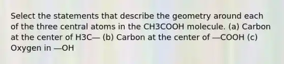 Select the statements that describe the geometry around each of the three central atoms in the CH3COOH molecule. (a) Carbon at the center of H3C― (b) Carbon at the center of ―COOH (c) Oxygen in ―OH