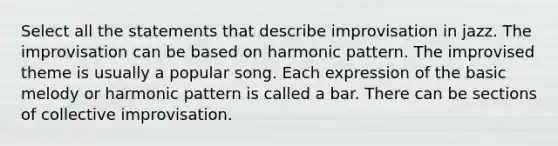 Select all the statements that describe improvisation in jazz. The improvisation can be based on harmonic pattern. The improvised theme is usually a popular song. Each expression of the basic melody or harmonic pattern is called a bar. There can be sections of collective improvisation.