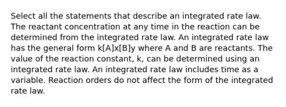 Select all the statements that describe an integrated rate law. The reactant concentration at any time in the reaction can be determined from the integrated rate law. An integrated rate law has the general form k[A]x[B]y where A and B are reactants. The value of the reaction constant, k, can be determined using an integrated rate law. An integrated rate law includes time as a variable. Reaction orders do not affect the form of the integrated rate law.