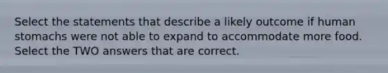 Select the statements that describe a likely outcome if human stomachs were not able to expand to accommodate more food. Select the TWO answers that are correct.