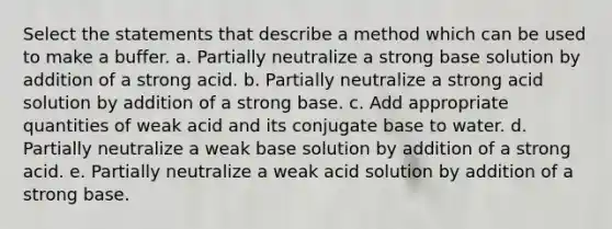 Select the statements that describe a method which can be used to make a buffer. a. Partially neutralize a strong base solution by addition of a strong acid. b. Partially neutralize a strong acid solution by addition of a strong base. c. Add appropriate quantities of weak acid and its conjugate base to water. d. Partially neutralize a weak base solution by addition of a strong acid. e. Partially neutralize a weak acid solution by addition of a strong base.