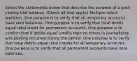 Select the statements below that describe the purpose of a post-closing trial balance. (Check all that apply.) Multiple select question. One purpose is to verify that all temporary accounts have zero balances. One purpose is to verify that total debits equal total credit for permanent accounts. One purpose is to confirm that if debits equal credits then no errors in journalizing and posting occurred during the period. One purpose is to verify that total debits equal total credits for all temporary accounts. One purpose is to verify that all permanent accounts have zero balances.