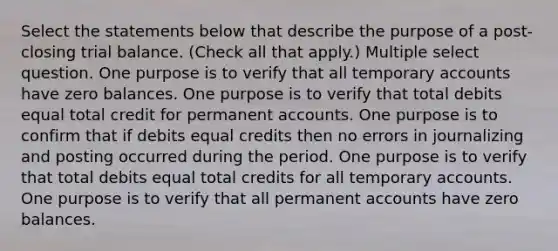 Select the statements below that describe the purpose of a post-closing trial balance. (Check all that apply.) Multiple select question. One purpose is to verify that all temporary accounts have zero balances. One purpose is to verify that total debits equal total credit for permanent accounts. One purpose is to confirm that if debits equal credits then no errors in journalizing and posting occurred during the period. One purpose is to verify that total debits equal total credits for all temporary accounts. One purpose is to verify that all permanent accounts have zero balances.