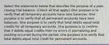 Select the statements below that describe the purpose of a post-closing trial balance. (Check all that apply.) One purpose is to verify that all temporary accounts have zero balances. One purpose is to verify that all permanent accounts have zero balances. One purpose is to verify that total debits equal total credits for all temporary accounts. One purpose is to confirm that if debits equal credits then no errors in journalizing and positing occurred during the period. One purpose is to verify that total debits equal total credit for permanent accounts.