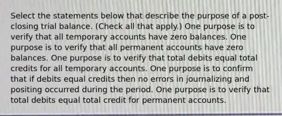 Select the statements below that describe the purpose of a post-closing trial balance. (Check all that apply.) One purpose is to verify that all temporary accounts have zero balances. One purpose is to verify that all permanent accounts have zero balances. One purpose is to verify that total debits equal total credits for all temporary accounts. One purpose is to confirm that if debits equal credits then no errors in journalizing and positing occurred during the period. One purpose is to verify that total debits equal total credit for permanent accounts.