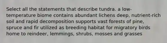 Select all the statements that describe tundra. a low-temperature biome contains abundant lichens deep, nutrient-rich soil and rapid decomposition supports vast forests of pine, spruce and fir utilized as breeding habitat for migratory birds home to reindeer, lemmings, shrubs, mosses and grasses