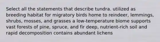 Select all the statements that describe tundra. utilized as breeding habitat for migratory birds home to reindeer, lemmings, shrubs, mosses, and grasses a low-temperature biome supports vast forests of pine, spruce, and fir deep, nutrient-rich soil and rapid decomposition contains abundant lichens