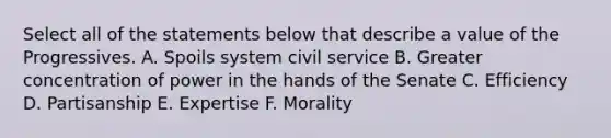 Select all of the statements below that describe a value of the Progressives. A. Spoils system civil service B. Greater concentration of power in the hands of the Senate C. Efficiency D. Partisanship E. Expertise F. Morality