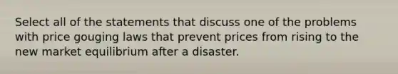 Select all of the statements that discuss one of the problems with price gouging laws that prevent prices from rising to the new market equilibrium after a disaster.