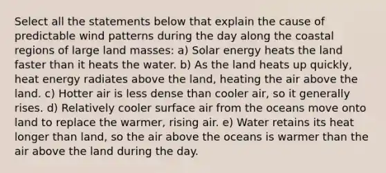 Select all the statements below that explain the cause of predictable wind patterns during the day along the coastal regions of large land masses: a) Solar energy heats the land faster than it heats the water. b) As the land heats up quickly, heat energy radiates above the land, heating the air above the land. c) Hotter air is less dense than cooler air, so it generally rises. d) Relatively cooler surface air from the oceans move onto land to replace the warmer, rising air. e) Water retains its heat longer than land, so the air above the oceans is warmer than the air above the land during the day.