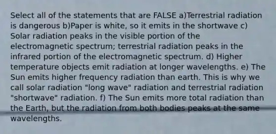 Select all of the statements that are FALSE a)Terrestrial radiation is dangerous b)Paper is white, so it emits in the shortwave c) Solar radiation peaks in the visible portion of the electromagnetic spectrum; terrestrial radiation peaks in the infrared portion of the electromagnetic spectrum. d) Higher temperature objects emit radiation at longer wavelengths. e) The Sun emits higher frequency radiation than earth. This is why we call solar radiation "long wave" radiation and terrestrial radiation "shortwave" radiation. f) The Sun emits more total radiation than the Earth, but the radiation from both bodies peaks at the same wavelengths.