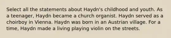 Select all the statements about Haydn's childhood and youth. As a teenager, Haydn became a church organist. Haydn served as a choirboy in Vienna. Haydn was born in an Austrian village. For a time, Haydn made a living playing violin on the streets.