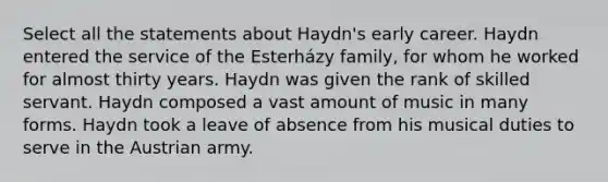 Select all the statements about Haydn's early career. Haydn entered the service of the Esterházy family, for whom he worked for almost thirty years. Haydn was given the rank of skilled servant. Haydn composed a vast amount of music in many forms. Haydn took a leave of absence from his musical duties to serve in the Austrian army.