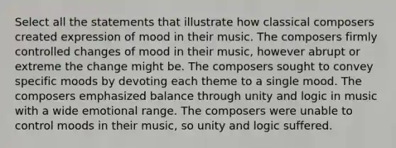 Select all the statements that illustrate how classical composers created expression of mood in their music. The composers firmly controlled changes of mood in their music, however abrupt or extreme the change might be. The composers sought to convey specific moods by devoting each theme to a single mood. The composers emphasized balance through unity and logic in music with a wide emotional range. The composers were unable to control moods in their music, so unity and logic suffered.