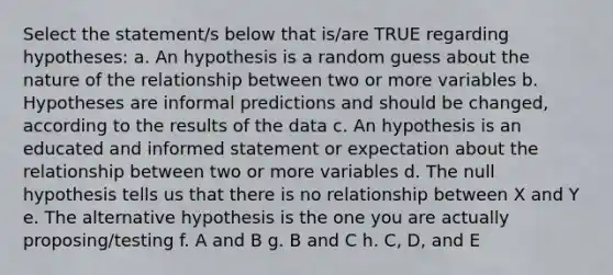 Select the statement/s below that is/are TRUE regarding hypotheses: a. An hypothesis is a random guess about the nature of the relationship between two or more variables b. Hypotheses are informal predictions and should be changed, according to the results of the data c. An hypothesis is an educated and informed statement or expectation about the relationship between two or more variables d. The null hypothesis tells us that there is no relationship between X and Y e. The alternative hypothesis is the one you are actually proposing/testing f. A and B g. B and C h. C, D, and E