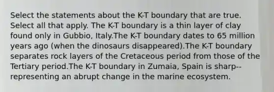 Select the statements about the K-T boundary that are true. Select all that apply. The K-T boundary is a thin layer of clay found only in Gubbio, Italy.The K-T boundary dates to 65 million years ago (when the dinosaurs disappeared).The K-T boundary separates rock layers of the Cretaceous period from those of the Tertiary period.The K-T boundary in Zumaia, Spain is sharp--representing an abrupt change in the marine ecosystem.