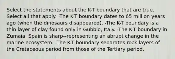 Select the statements about the K-T boundary that are true. Select all that apply. -The K-T boundary dates to 65 million years ago (when the dinosaurs disappeared). -The K-T boundary is a thin layer of clay found only in Gubbio, Italy. -The K-T boundary in Zumaia, Spain is sharp--representing an abrupt change in the marine ecosystem. -The K-T boundary separates rock layers of the Cretaceous period from those of the Tertiary period.