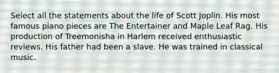 Select all the statements about the life of Scott Joplin. His most famous piano pieces are The Entertainer and Maple Leaf Rag. His production of Treemonisha in Harlem received enthusiastic reviews. His father had been a slave. He was trained in classical music.