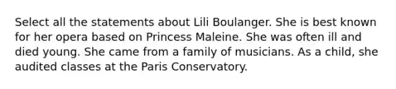 Select all the statements about Lili Boulanger. She is best known for her opera based on Princess Maleine. She was often ill and died young. She came from a family of musicians. As a child, she audited classes at the Paris Conservatory.