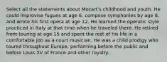 Select all the statements about Mozart's childhood and youth. He could improvise fugues at age 6, compose symphonies by age 8, and wrote his first opera at age 12. He learned the operatic style practiced in Italy at that time when he traveled there. He retired from touring at age 15 and spent the rest of his life in a comfortable job as a court musician. He was a child prodigy who toured throughout Europe, performing before the public and before Louis XV of France and other royalty.