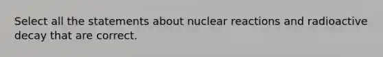 Select all the statements about nuclear reactions and radioactive decay that are correct.