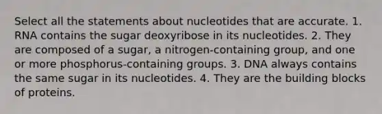 Select all the statements about nucleotides that are accurate. 1. RNA contains the sugar deoxyribose in its nucleotides. 2. They are composed of a sugar, a nitrogen-containing group, and one or more phosphorus-containing groups. 3. DNA always contains the same sugar in its nucleotides. 4. They are the building blocks of proteins.