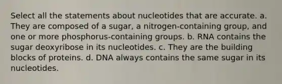 Select all the statements about nucleotides that are accurate. a. They are composed of a sugar, a nitrogen-containing group, and one or more phosphorus-containing groups. b. RNA contains the sugar deoxyribose in its nucleotides. c. They are the building blocks of proteins. d. DNA always contains the same sugar in its nucleotides.