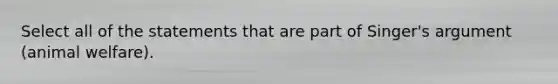 Select all of the statements that are part of Singer's argument (animal welfare).