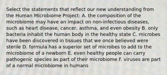 Select the statements that reflect our new understanding from the Human Microbiome Project: A. the composition of the microbiome may have an impact on non-infectious diseases, such as heart disease, cancer, asthma, and even obesity B. only bacteria inhabit the human body in the healthy state C. microbes have been discovered in tissues that we once believed were sterile D. formula has a superior set of microbes to add to the microbiome of a newborn E. even healthy people can carry pathogenic species as part of their microbiome F. viruses are part of a normal microbiome in humans