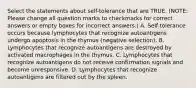 Select the statements about self-tolerance that are TRUE. (NOTE: Please change all question marks to checkmarks for correct answers or empty boxes for incorrect answers.) A. Self-tolerance occurs because lymphocytes that recognize autoantigens undergo apoptosis in the thymus (negative selection). B. Lymphocytes that recognize autoantigens are destroyed by activated macrophages in the thymus. C. Lymphocytes that recognize autoantigens do not receive confirmation signals and become unresponsive. D. Lymphocytes that recognize autoantigens are filtered out by the spleen.