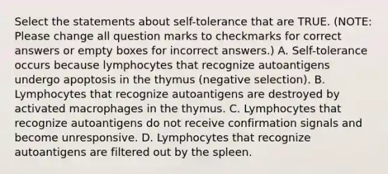 Select the statements about self-tolerance that are TRUE. (NOTE: Please change all question marks to checkmarks for correct answers or empty boxes for incorrect answers.) A. Self-tolerance occurs because lymphocytes that recognize autoantigens undergo apoptosis in the thymus (negative selection). B. Lymphocytes that recognize autoantigens are destroyed by activated macrophages in the thymus. C. Lymphocytes that recognize autoantigens do not receive confirmation signals and become unresponsive. D. Lymphocytes that recognize autoantigens are filtered out by the spleen.