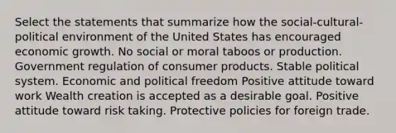 Select the statements that summarize how the social-cultural-political environment of the United States has encouraged economic growth. No social or moral taboos or production. Government regulation of consumer products. Stable political system. Economic and political freedom Positive attitude toward work Wealth creation is accepted as a desirable goal. Positive attitude toward risk taking. Protective policies for foreign trade.