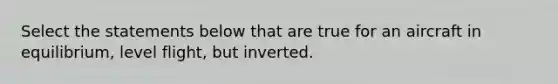 Select the statements below that are true for an aircraft in equilibrium, level flight, but inverted.