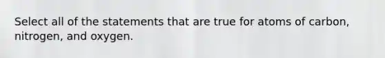 Select all of the statements that are true for atoms of carbon, nitrogen, and oxygen.