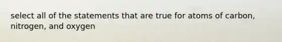 select all of the statements that are true for atoms of carbon, nitrogen, and oxygen