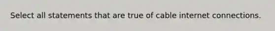 Select all statements that are true of cable internet connections.