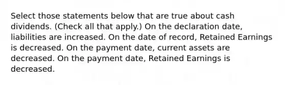 Select those statements below that are true about cash dividends. (Check all that apply.) On the declaration date, liabilities are increased. On the date of record, Retained Earnings is decreased. On the payment date, current assets are decreased. On the payment date, Retained Earnings is decreased.